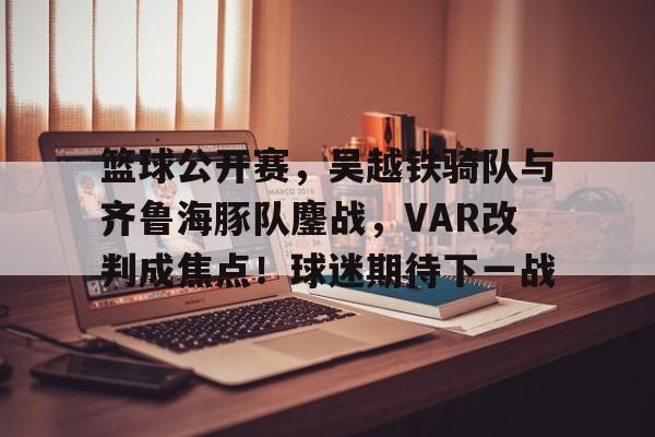 开元app-关于篮球公开赛，吴越铁骑队与齐鲁海豚队鏖战，VAR改判成焦点！球迷期待下一战的信息