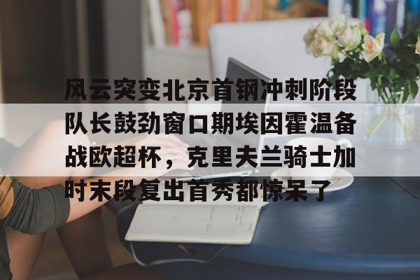 开元官方网站-包含风云突变北京首钢冲刺阶段队长鼓劲窗口期埃因霍温备战欧超杯，克里夫兰骑士加时末段复出首秀都惊呆了的词条